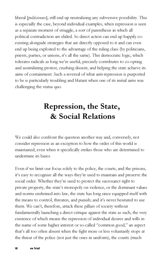 liberal [pofitizennes], still end up neutralizing any subversive possibiliy. This is especially the case, beyond individual examples, when repression is as a separate moment of struggle, a sort of parenthesis in which all political contradiction are elided. So direct action can end up happily co- existing alongside strategjes that are directly opposed to it and can even  n  end up being exploited to the advantage of the ruling class (by politicians, priests, parties, or unions, i’s all the sam). This democratic logic, w tolerates radicals as long we’ and as  c useful, prec  y contributes to co-opting milating protest, crushing dissent, and helping the state achieve its  ai  s of containment. Such a reversal of what anti-repression is purported o be is particularly troubling and blatant when one of its challenging the status quo.  itial aims was  Repression, the State, & Social Relations  We could also confront the question another way and, conversely, not consider repression as an exception to how the order of this world i maintained, even when it specificall strikes those who are determined to  undermine its bases,  Even if we limit our focus solely to the police, the courts, and the prisons, it’s easy to recognize all the ways they’re used to maintain and preserve the social order. Whether they’re used to protect the sacrosanct right to private property, the state’s monopoly on violence, or the dominant values and norms enshrined into law, the state has long since equipped itself with the means to control, threaten, and punish; and it’s never hesitated o use them. We can’t, therefore, attack these pillars of society without fundamentally launching a direct critique against the state as existence of wl  ch, the very ch means the repression of individual desires and will in  the name of some higher interest or so-called “common good.” an aspect thats al too often absent when the fight more or less voluntarily stops at the threat of the police (not just the on  s in uniform), the courts (much  B et 